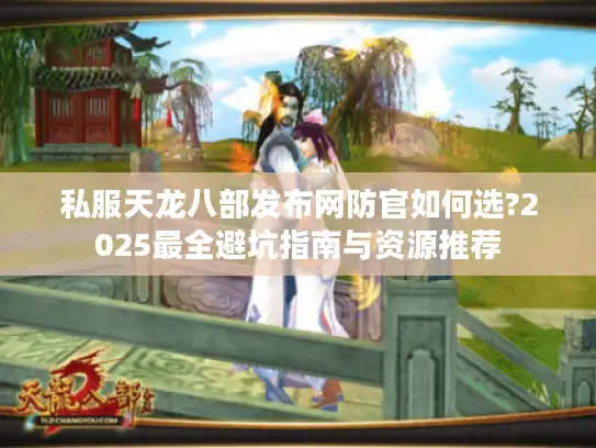 私服天龙八部发布网防官如何选?2025最全避坑指南与资源推荐