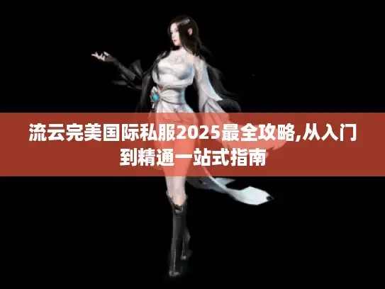 流云完美国际私服2025最全攻略,从入门到精通一站式指南