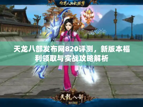 天龙八部发布网820评测,新版本福利领取与实战攻略解析 天龙八部发布网820评测,新版本福利领取与实战攻略解析