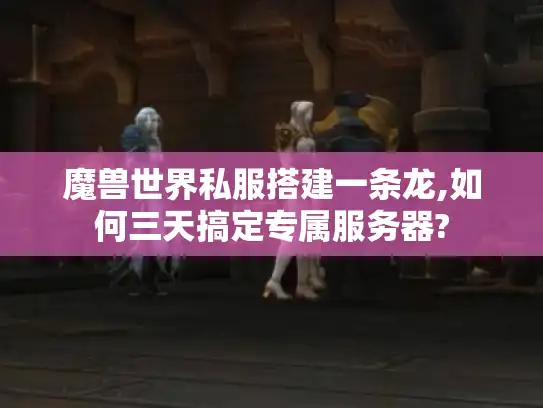魔兽世界私服搭建一条龙,如何三天搞定专属服务器?