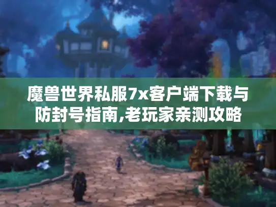 魔兽世界私服7x客户端下载与防封号指南,老玩家亲测攻略