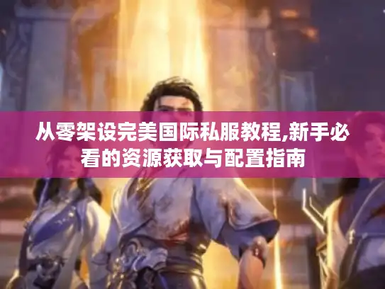 从零架设完美国际私服教程,新手必看的资源获取与配置指南
