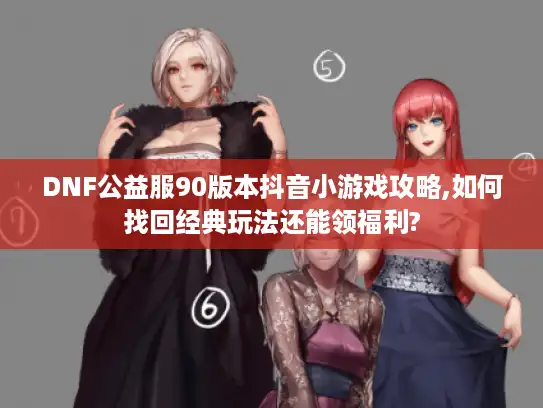 DNF公益服90版本抖音小游戏攻略,如何找回经典玩法还能领福利? DNF公益服90版本抖音小游戏攻略,如何找回经典玩法还能领福利?