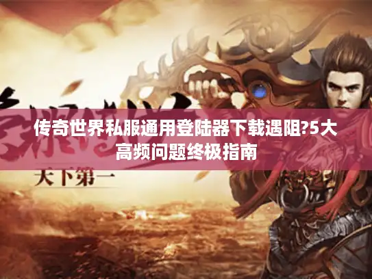 传奇世界私服通用登陆器下载遇阻?5大高频问题终极指南 传奇世界私服通用登陆器下载遇阻?5大高频问题终极指南