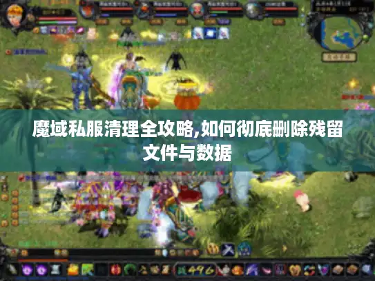 魔域私服清理全攻略,如何彻底删除残留文件与数据 魔域私服清理全攻略,如何彻底删除残留文件与数据