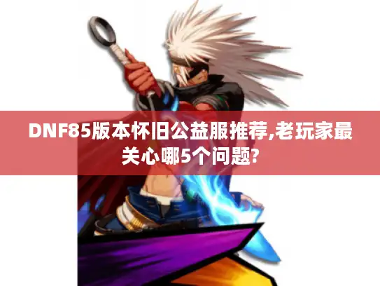 DNF85版本怀旧公益服推荐,老玩家最关心哪5个问题?