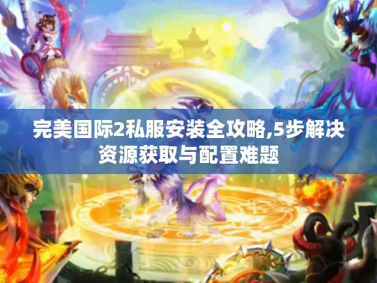 完美国际2私服安装全攻略,5步解决资源获取与配置难题