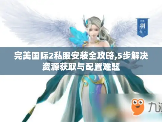 完美国际2私服安装全攻略,5步解决资源获取与配置难题