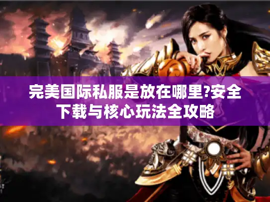 完美国际私服是放在哪里?安全下载与核心玩法全攻略