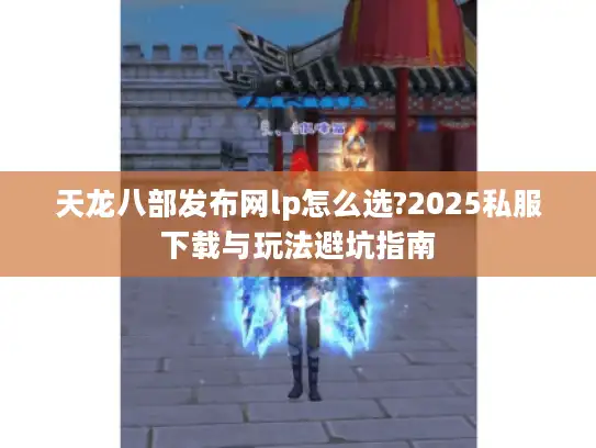 天龙八部发布网lp怎么选?2025私服下载与玩法避坑指南 天龙八部发布网lp怎么选?2025私服下载与玩法避坑指南