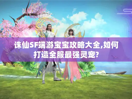 诛仙SF端游宝宝攻略大全,如何打造全服最强灵宠?