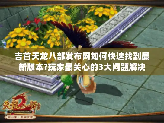 吉首天龙八部发布网如何快速找到最新版本?玩家最关心的3大问题解决
