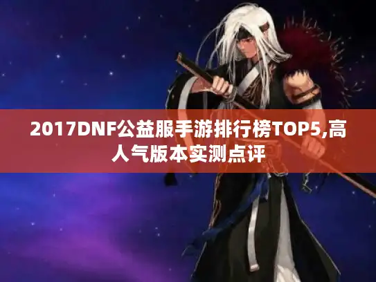 2017DNF公益服手游排行榜TOP5,高人气版本实测点评