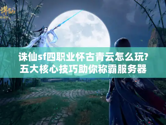 诛仙sf四职业怀古青云怎么玩?五大核心技巧助你称霸服务器
