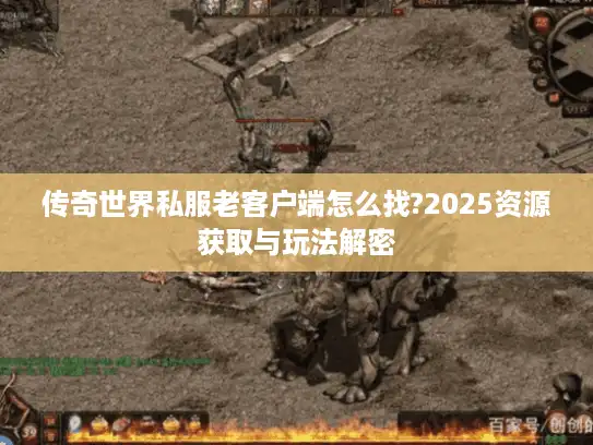 传奇世界私服老客户端怎么找?2025资源获取与玩法解密