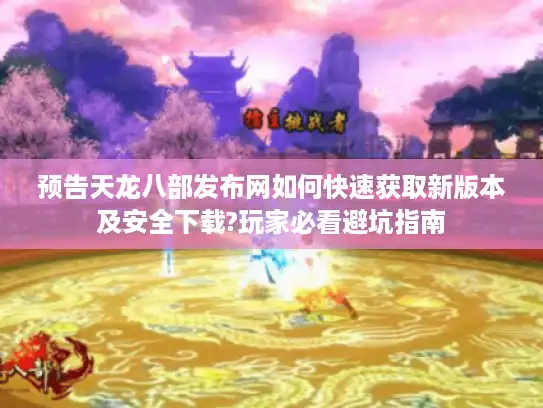预告天龙八部发布网如何快速获取新版本及安全下载?玩家必看避坑指南