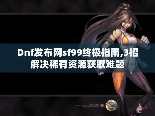 Dnf发布网sf99终极指南,3招解决稀有资源获取难题