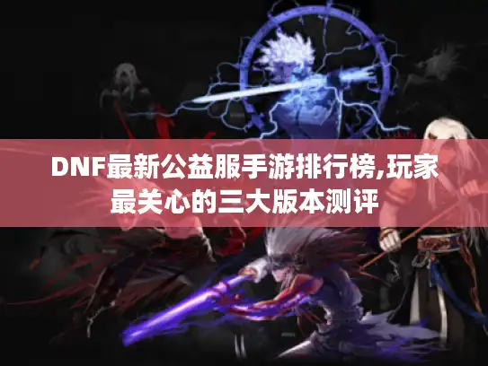 DNF最新公益服手游排行榜,玩家最关心的三大版本测评