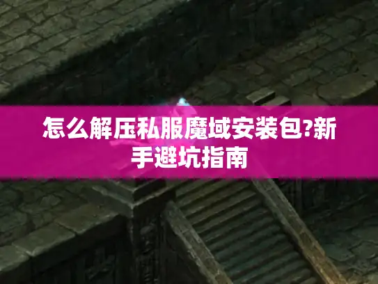 怎么解压私服魔域安装包?新手避坑指南