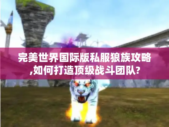 完美世界国际版私服狼族攻略,如何打造顶级战斗团队?