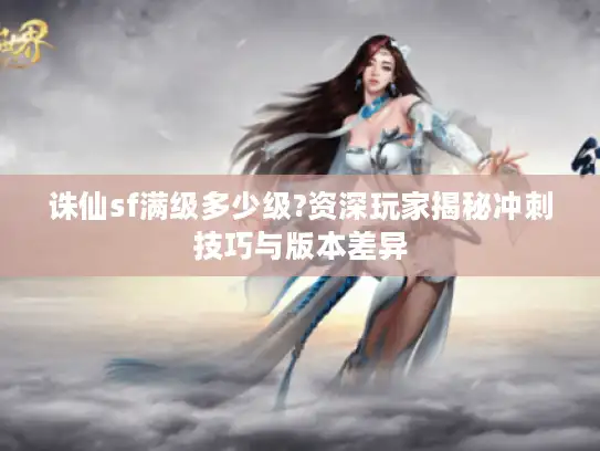 诛仙sf满级多少级?资深玩家揭秘冲刺技巧与版本差异