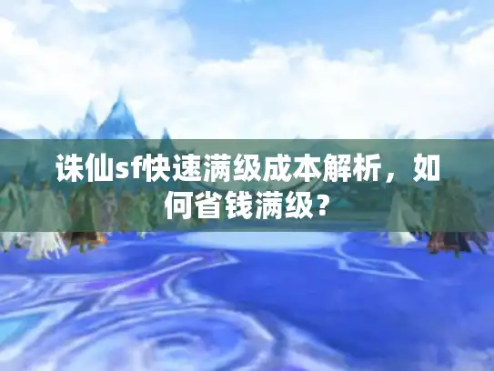 诛仙sf快速满级成本解析，如何省钱满级？