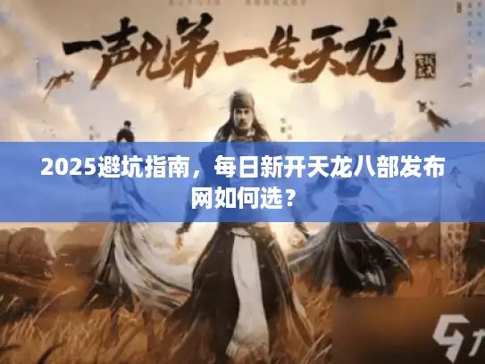 2025避坑指南，每日新开天龙八部发布网如何选？