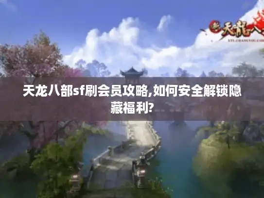 天龙八部sf刷会员攻略,如何安全解锁隐藏福利?