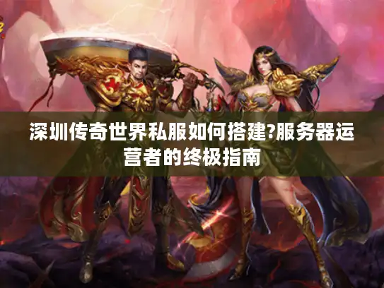 深圳传奇世界私服如何搭建?服务器运营者的终极指南 深圳传奇世界私服如何搭建?服务器运营者的终极指南