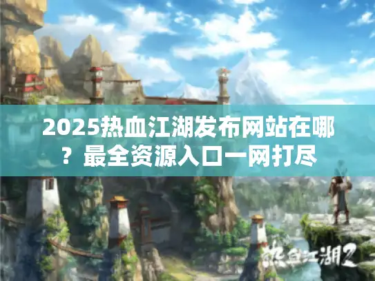 2025热血江湖发布网站在哪？最全资源入口一网打尽