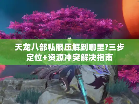 天龙八部私服压解到哪里?三步定位+资源冲突解决指南