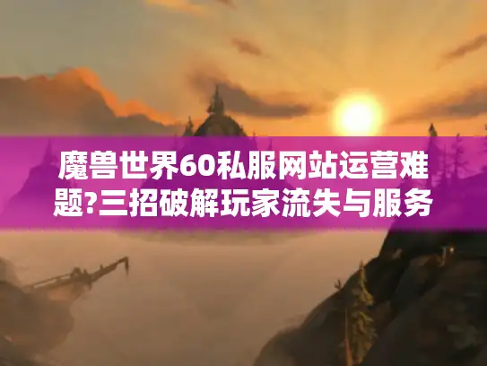 魔兽世界60私服网站运营难题?三招破解玩家流失与服务器崩溃 魔兽世界60私服网站运营难题?三招破解玩家流失与服务器崩溃
