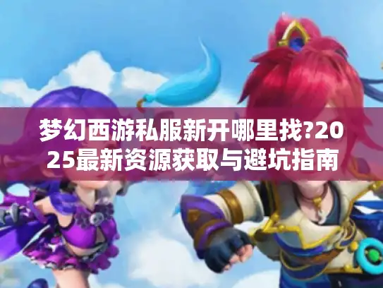 梦幻西游私服新开哪里找?2025最新资源获取与避坑指南 梦幻西游私服新开哪里找?2025最新资源获取与避坑指南