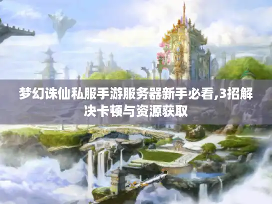梦幻诛仙私服手游服务器新手必看,3招解决卡顿与资源获取