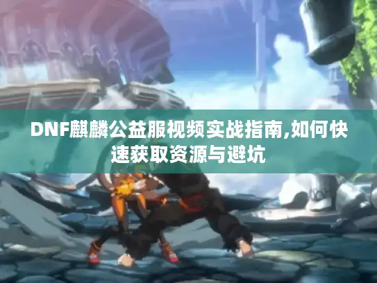 DNF麒麟公益服视频实战指南,如何快速获取资源与避坑