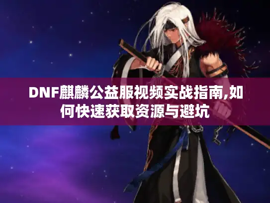 DNF麒麟公益服视频实战指南,如何快速获取资源与避坑