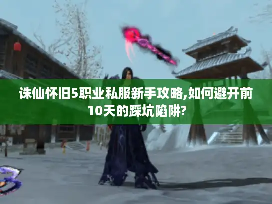 诛仙怀旧5职业私服新手攻略,如何避开前10天的踩坑陷阱?