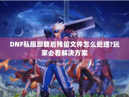 DNF私服卸载后残留文件怎么处理?玩家必看解决方案
