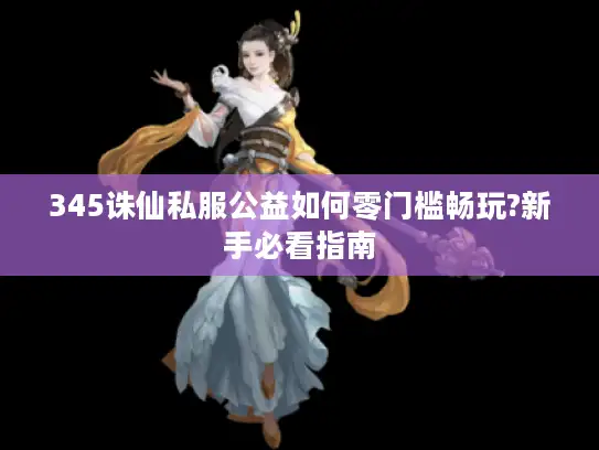 345诛仙私服公益如何零门槛畅玩?新手必看指南