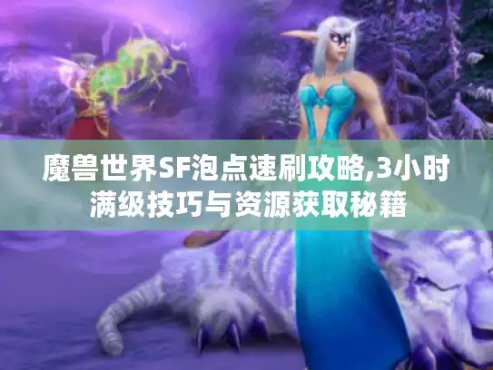 魔兽世界SF泡点速刷攻略,3小时满级技巧与资源获取秘籍