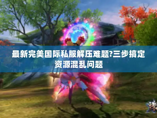最新完美国际私服解压难题?三步搞定资源混乱问题 最新完美国际私服解压难题?三步搞定资源混乱问题