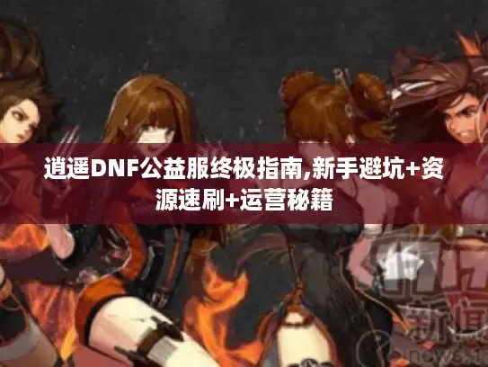 逍遥DNF公益服终极指南,新手避坑+资源速刷+运营秘籍
