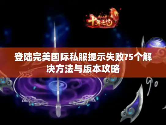登陆完美国际私服提示失败?5个解决方法与版本攻略 登陆完美国际私服提示失败?5个解决方法与版本攻略