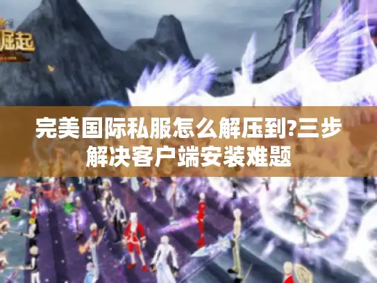 完美国际私服怎么解压到?三步解决客户端安装难题