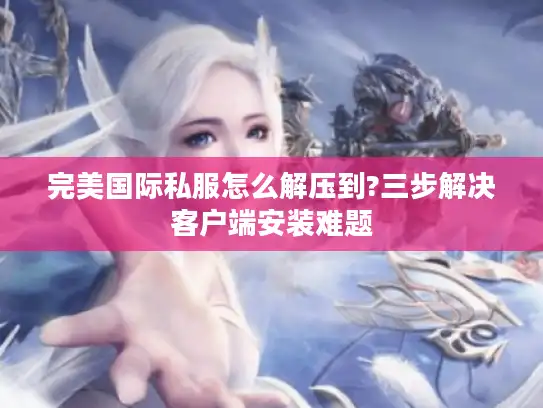 完美国际私服怎么解压到?三步解决客户端安装难题