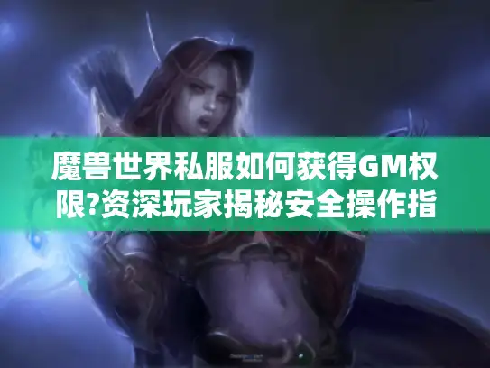 魔兽世界私服如何获得GM权限?资深玩家揭秘安全操作指南