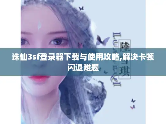 诛仙3sf登录器下载与使用攻略,解决卡顿闪退难题