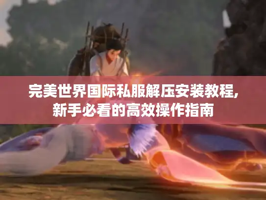 完美世界国际私服解压安装教程,新手必看的高效操作指南