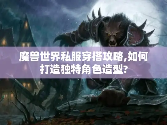 魔兽世界私服穿搭攻略,如何打造独特角色造型?