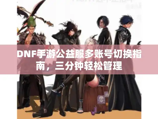 DNF手游公益服多账号切换指南,三分钟轻松管理 DNF手游公益服多账号切换指南,三分钟轻松管理